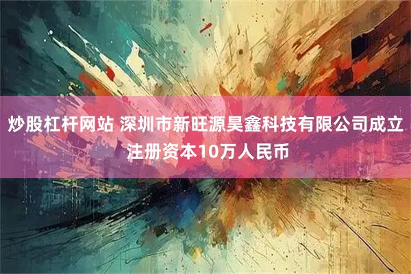 炒股杠杆网站 深圳市新旺源昊鑫科技有限公司成立 注册资本10万人民币