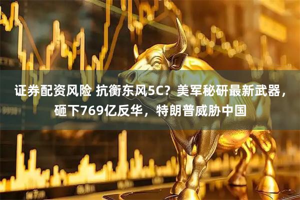 证券配资风险 抗衡东风5C？美军秘研最新武器，砸下769亿反华，特朗普威胁中国