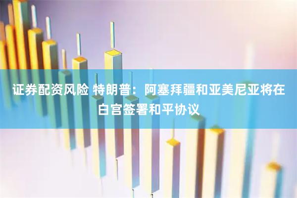 证券配资风险 特朗普：阿塞拜疆和亚美尼亚将在白宫签署和平协议