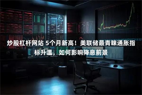 炒股杠杆网站 5个月新高！美联储最青睐通胀指标升温，如何影响降息前景