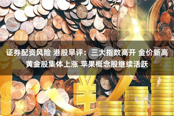 证券配资风险 港股早评：三大指数高开 金价新高黄金股集体上涨 苹果概念股继续活跃