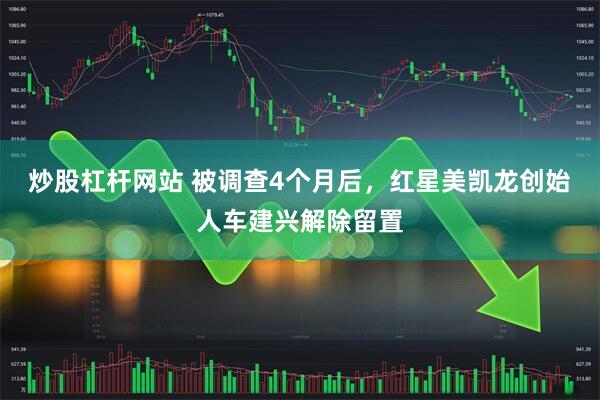 炒股杠杆网站 被调查4个月后，红星美凯龙创始人车建兴解除留置