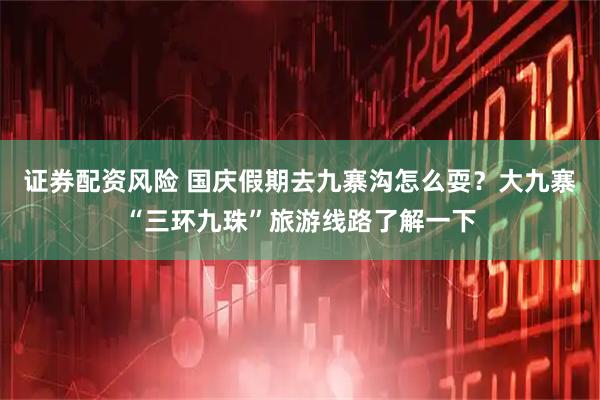 证券配资风险 国庆假期去九寨沟怎么耍？大九寨“三环九珠”旅游线路了解一下