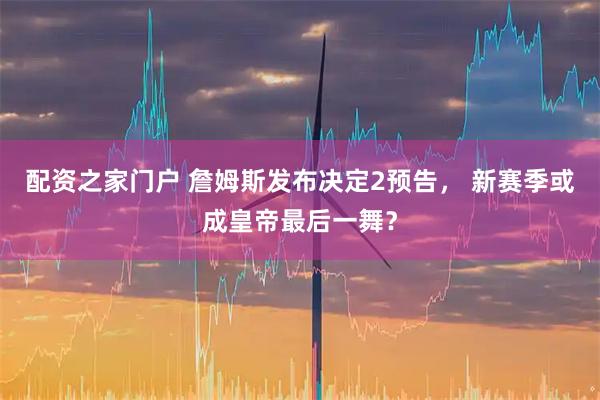配资之家门户 詹姆斯发布决定2预告， 新赛季或成皇帝最后一舞？