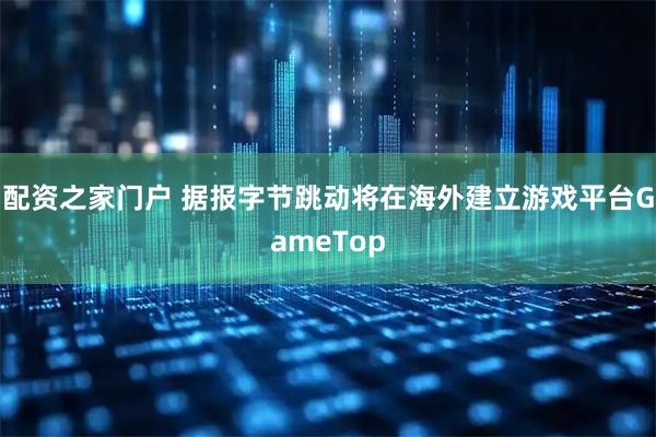 配资之家门户 据报字节跳动将在海外建立游戏平台GameTop