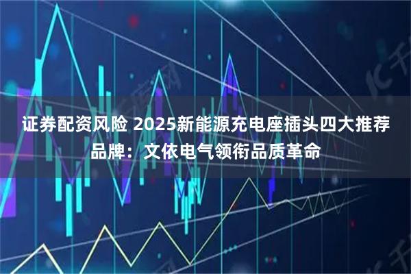证券配资风险 2025新能源充电座插头四大推荐品牌：文依电气领衔品质革命