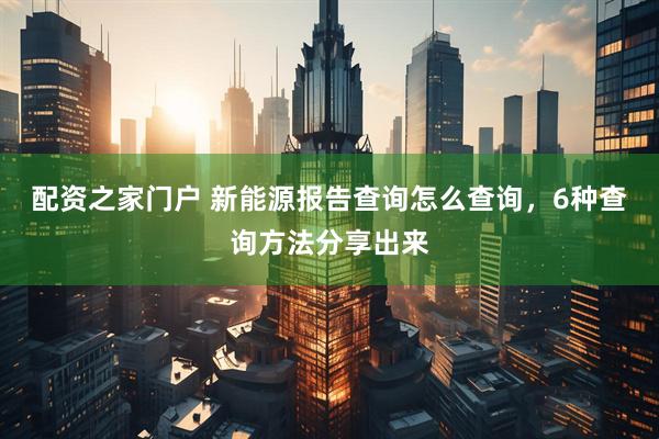 配资之家门户 新能源报告查询怎么查询，6种查询方法分享出来