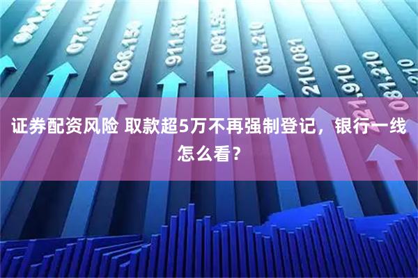 证券配资风险 取款超5万不再强制登记，银行一线怎么看？