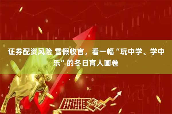 证券配资风险 雪假收官，看一幅“玩中学、学中乐”的冬日育人画卷