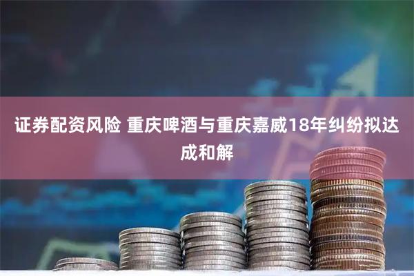 证券配资风险 重庆啤酒与重庆嘉威18年纠纷拟达成和解