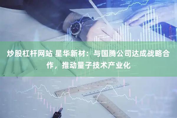炒股杠杆网站 星华新材：与国腾公司达成战略合作，推动量子技术产业化