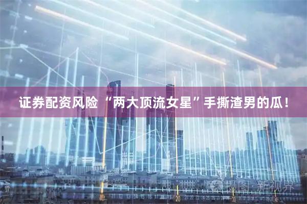 证券配资风险 “两大顶流女星”手撕渣男的瓜！