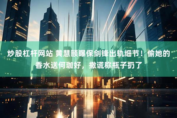 炒股杠杆网站 黄慧颐曝保剑锋出轨细节！偷她的香水送何珈好，撒谎称瓶子扔了