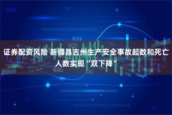 证券配资风险 新疆昌吉州生产安全事故起数和死亡人数实现“双下降”