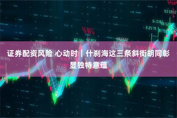 证券配资风险 心动时｜什刹海这三条斜街胡同彰显独特意蕴