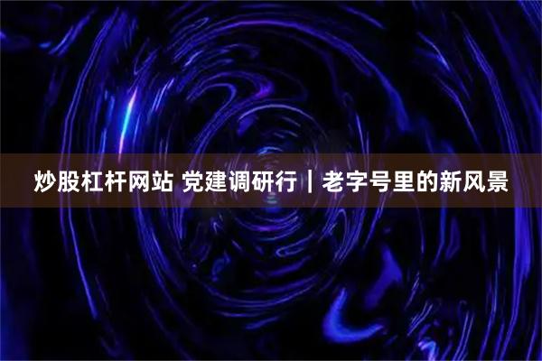 炒股杠杆网站 党建调研行｜老字号里的新风景