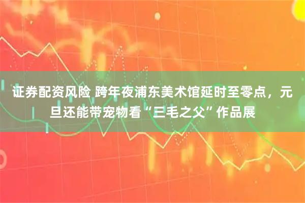 证券配资风险 跨年夜浦东美术馆延时至零点，元旦还能带宠物看“三毛之父”作品展