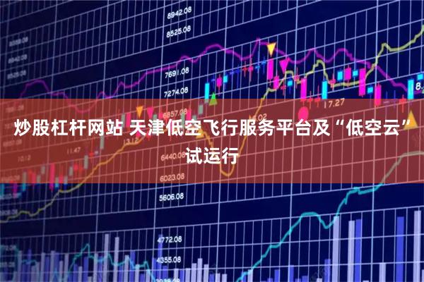 炒股杠杆网站 天津低空飞行服务平台及“低空云”试运行