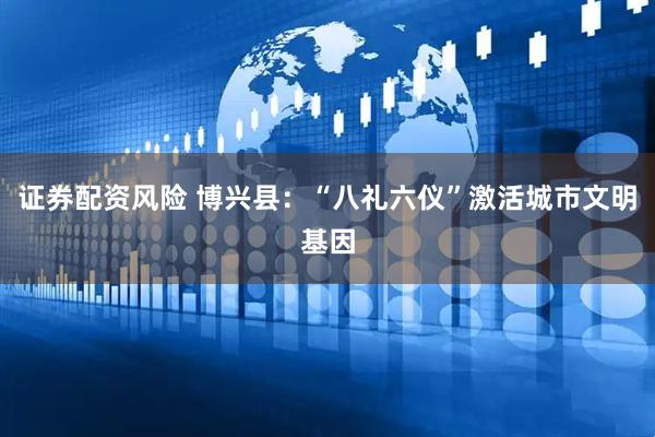 证券配资风险 博兴县：“八礼六仪”激活城市文明基因