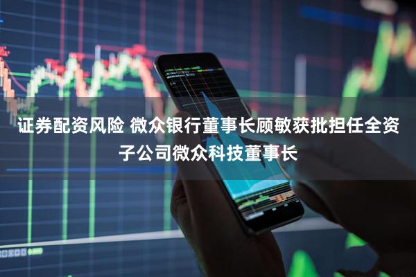 证券配资风险 微众银行董事长顾敏获批担任全资子公司微众科技董事长
