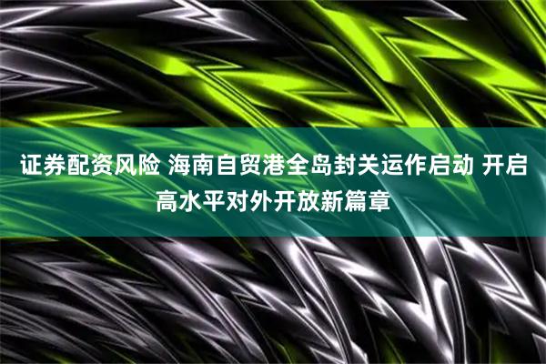 证券配资风险 海南自贸港全岛封关运作启动 开启高水平对外开放新篇章
