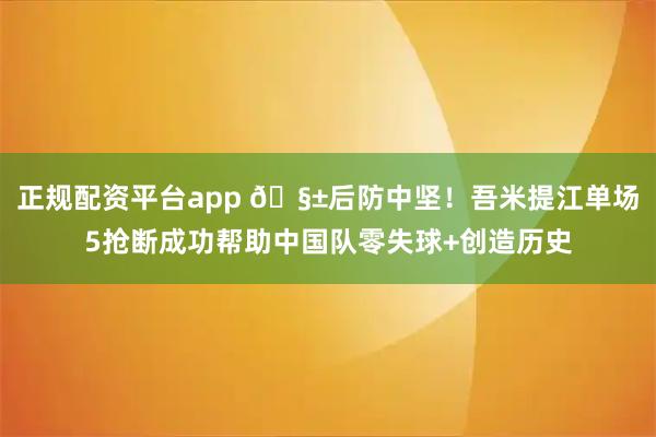 正规配资平台app 🧱后防中坚！吾米提江单场5抢断成功帮助中国队零失球+创造历史