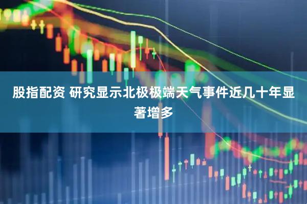 股指配资 研究显示北极极端天气事件近几十年显著增多