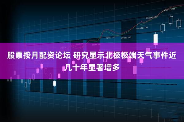 股票按月配资论坛 研究显示北极极端天气事件近几十年显著增多