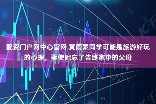 配资门户网中心官网 黄雨蒙同学可能是旅游好玩的心理，驱使她忘了告终家中的父母
