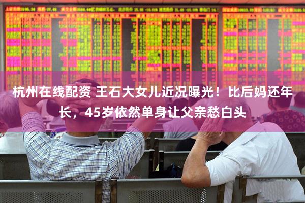 杭州在线配资 王石大女儿近况曝光！比后妈还年长，45岁依然单身让父亲愁白头