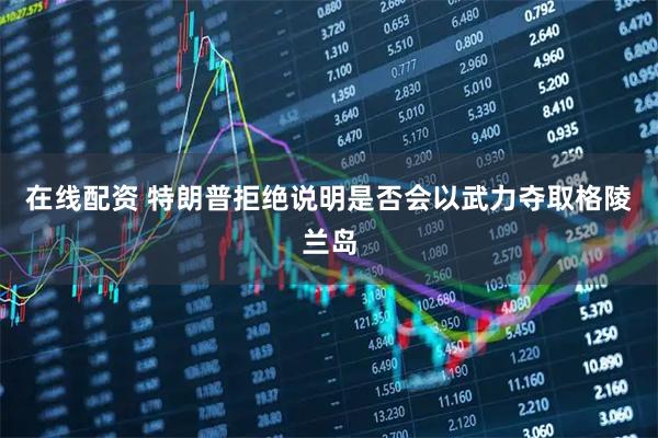 在线配资 特朗普拒绝说明是否会以武力夺取格陵兰岛
