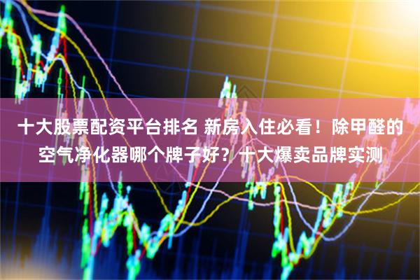 十大股票配资平台排名 新房入住必看！除甲醛的空气净化器哪个牌子好？十大爆卖品牌实测