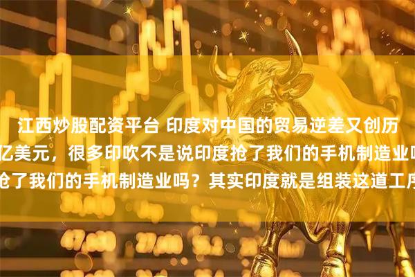 江西炒股配资平台 印度对中国的贸易逆差又创历史新高了，达到1160亿美元，很多印吹不是说印度抢了我们的手机制造业吗？其实印度就是组装这道工序而已
