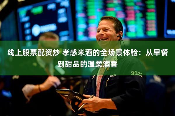 线上股票配资炒 孝感米酒的全场景体验：从早餐到甜品的温柔酒香