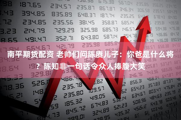 南平期货配资 老帅们问陈赓儿子：你爸是什么将？陈知非一句话令众人捧腹大笑