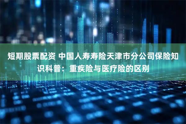 短期股票配资 中国人寿寿险天津市分公司保险知识科普：重疾险与医疗险的区别