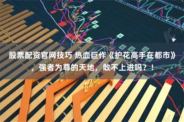 股票配资官网技巧 热血巨作《护花高手在都市》，强者为尊的天地，敢不上进吗？！
