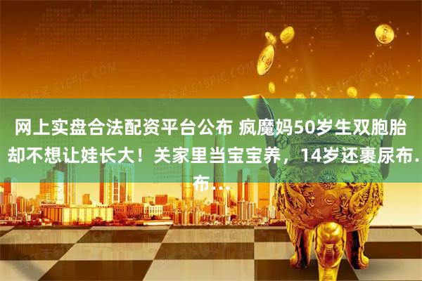 网上实盘合法配资平台公布 疯魔妈50岁生双胞胎，却不想让娃长大！关家里当宝宝养，14岁还裹尿布…