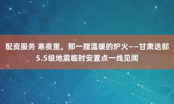 配资服务 寒夜里，那一膛温暖的炉火——甘肃迭部5.5级地震临时安置点一线见闻