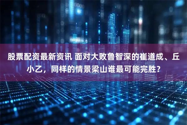 股票配资最新资讯 面对大败鲁智深的崔道成、丘小乙，同样的情景梁山谁最可能完胜？