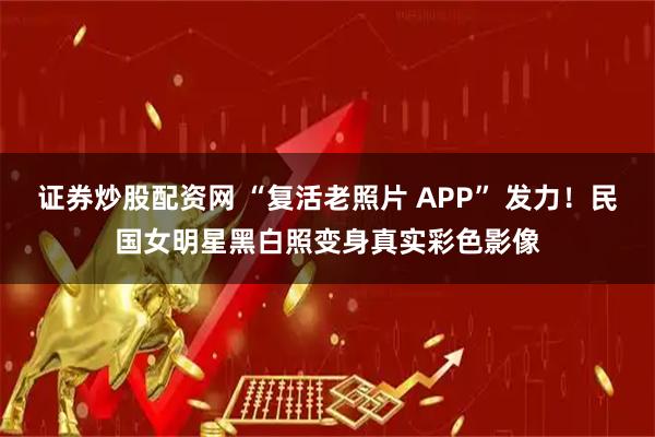 证券炒股配资网 “复活老照片 APP” 发力！民国女明星黑白照变身真实彩色影像