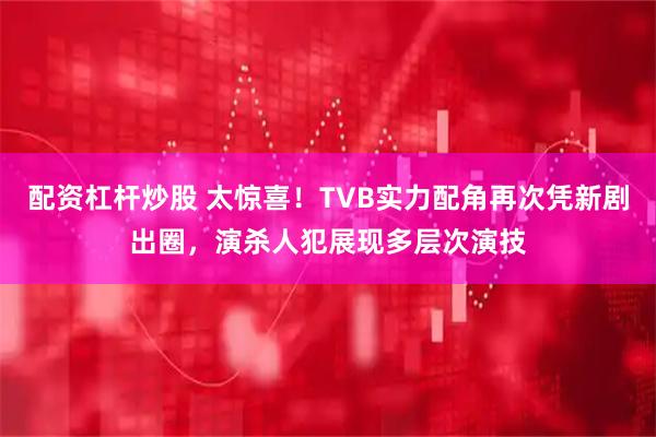 配资杠杆炒股 太惊喜！TVB实力配角再次凭新剧出圈，演杀人犯展现多层次演技