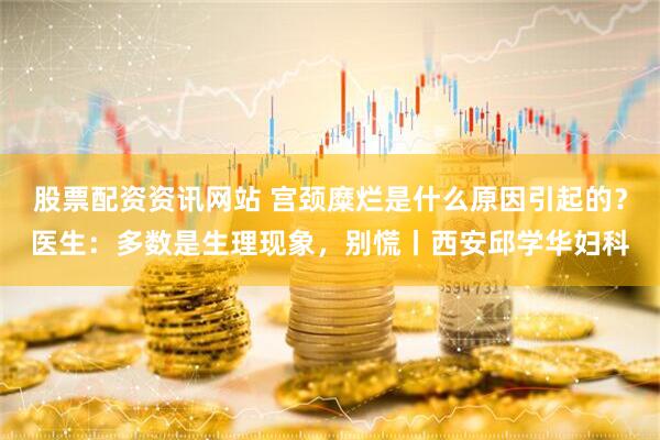 股票配资资讯网站 宫颈糜烂是什么原因引起的？医生：多数是生理现象，别慌丨西安邱学华妇科