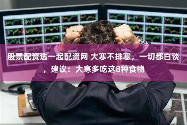 股票配资选一起配资网 大寒不排寒，一切都白谈，建议：大寒多吃这8种食物