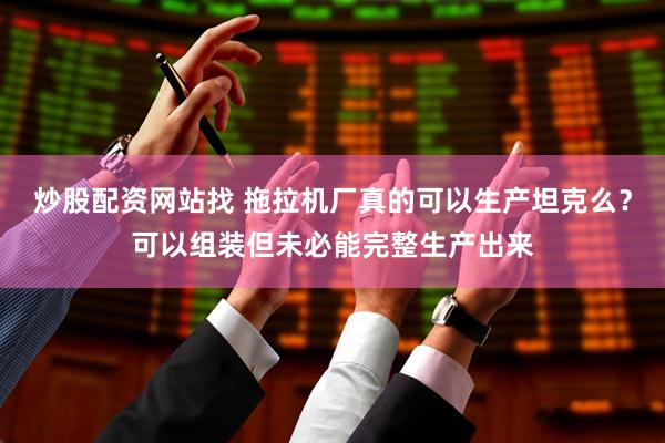 炒股配资网站找 拖拉机厂真的可以生产坦克么？可以组装但未必能完整生产出来