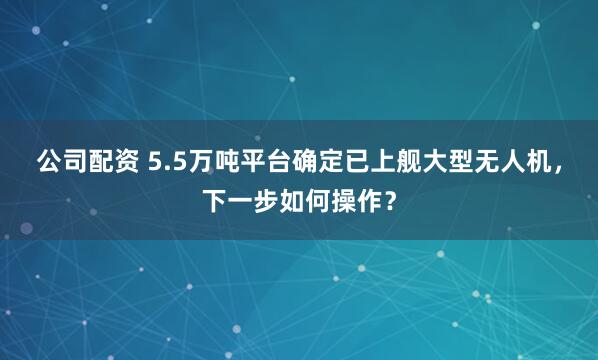 公司配资 5.5万吨平台确定已上舰大型无人机，下一步如何操作？