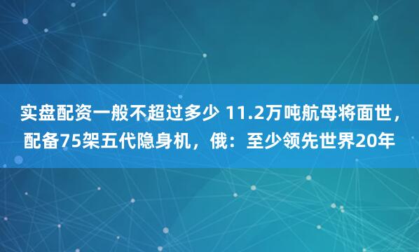 实盘配资一般不超过多少 11.2万吨航母将面世，配备75架五代隐身机，俄：至少领先世界20年