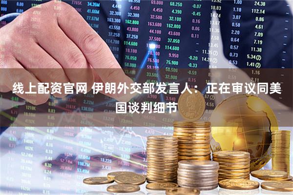 线上配资官网 伊朗外交部发言人：正在审议同美国谈判细节
