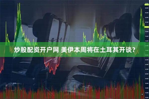 炒股配资开户网 美伊本周将在土耳其开谈？