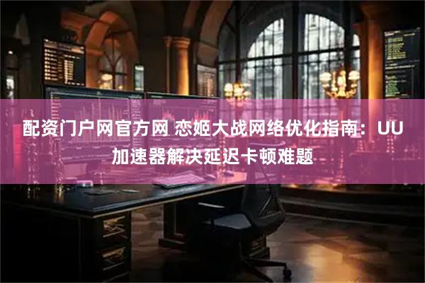 配资门户网官方网 恋姬大战网络优化指南：UU加速器解决延迟卡顿难题